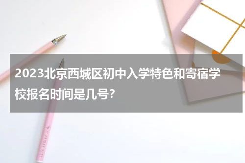 2023北京西城区初中入学特色和寄宿学校报名时间是几号？