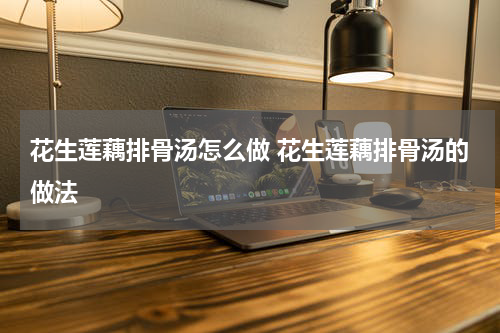 花生莲藕排骨汤怎么做 花生莲藕排骨汤的做法