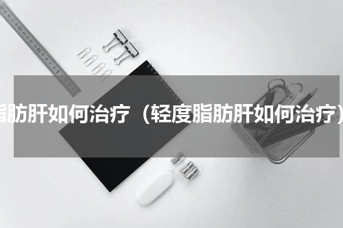 脂肪肝如何治疗（轻度脂肪肝如何治疗）