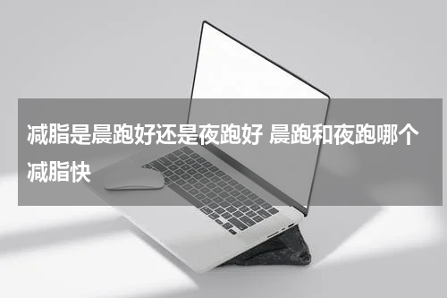 减脂是晨跑好还是夜跑好 晨跑和夜跑哪个减脂快