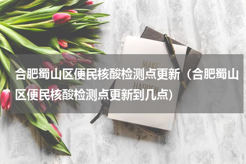 合肥蜀山区便民核酸检测点更新（合肥蜀山区便民核酸检测点更新到几点）