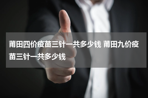 莆田四价疫苗三针一共多少钱 莆田九价疫苗三针一共多少钱