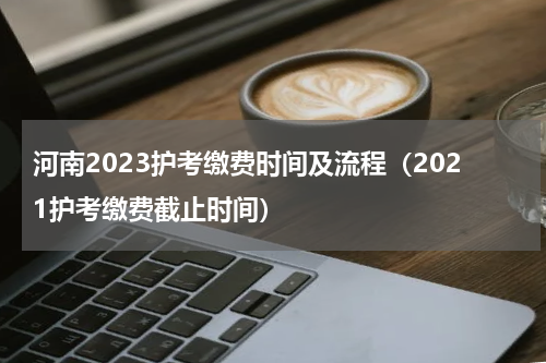 河南2023护考缴费时间及流程（2021护考缴费截止时间）