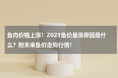 鱼肉价格上涨！2021鱼价暴涨原因是什么？附未来鱼价走势行情！