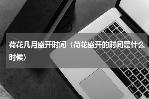 荷花几月盛开时间（荷花盛开的时间是什么时候）