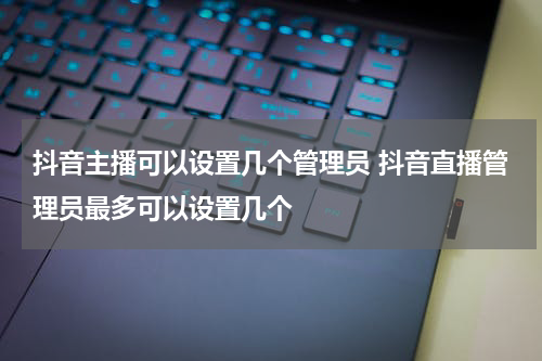 抖音主播可以设置几个管理员 抖音直播管理员最多可以设置几个