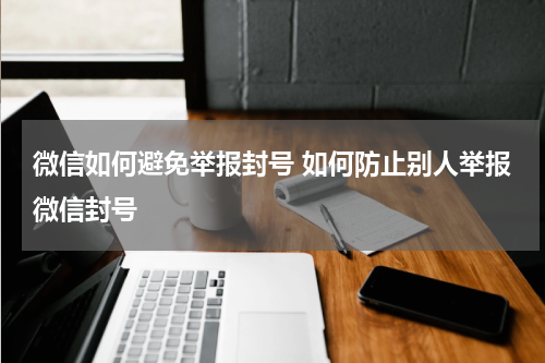 微信如何避免举报封号 如何防止别人举报微信封号
