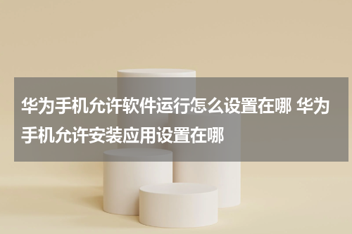 华为手机允许软件运行怎么设置在哪 华为手机允许安装应用设置在哪
