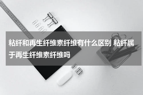 粘纤和再生纤维素纤维有什么区别 粘纤属于再生纤维素纤维吗