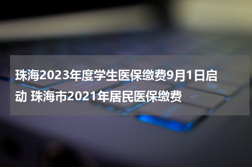 珠海2023年度学生医保缴费9月1日启动 珠海市2021年居民医保缴费