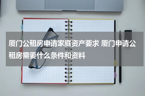 厦门公租房申请家庭资产要求 厦门申请公租房需要什么条件和资料