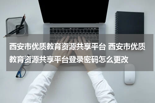 西安市优质教育资源共享平台 西安市优质教育资源共享平台登录密码怎么更改