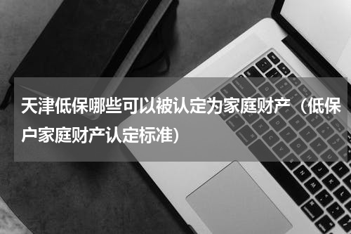 天津低保哪些可以被认定为家庭财产（低保户家庭财产认定标准）