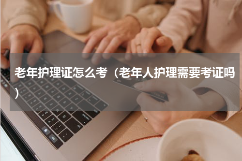 老年护理证怎么考（老年人护理需要考证吗）