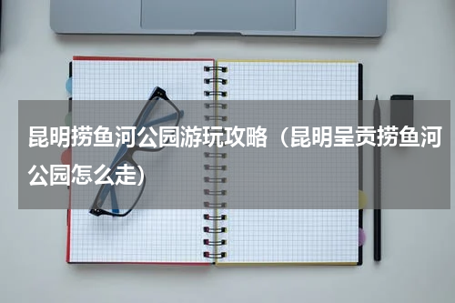 昆明捞鱼河公园游玩攻略（昆明呈贡捞鱼河公园怎么走）
