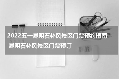 2022五一昆明石林风景区门票预约指南 昆明石林风景区门票预订