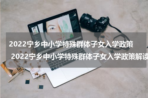 2022宁乡中小学特殊群体子女入学政策 2022宁乡中小学特殊群体子女入学政策解读