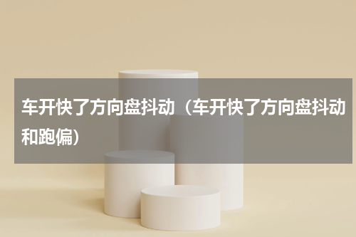 车开快了方向盘抖动（车开快了方向盘抖动和跑偏）
