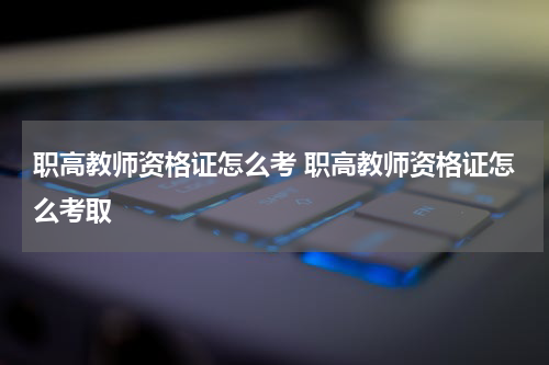 职高教师资格证怎么考 职高教师资格证怎么考取