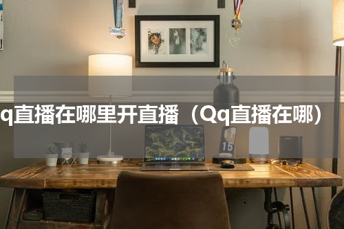 qq直播在哪里开直播（Qq直播在哪）