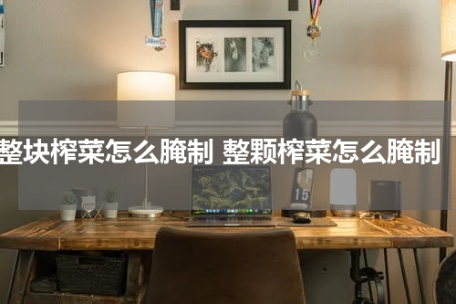 整块榨菜怎么腌制 整颗榨菜怎么腌制