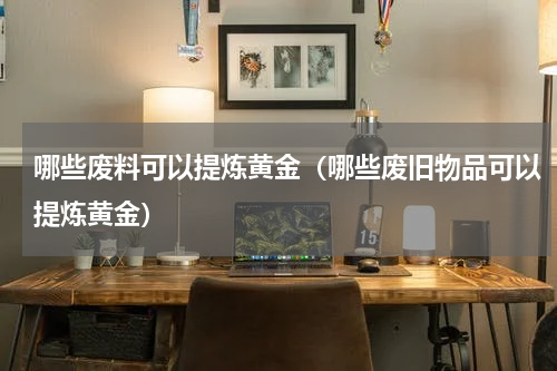 哪些废料可以提炼黄金（哪些废旧物品可以提炼黄金）