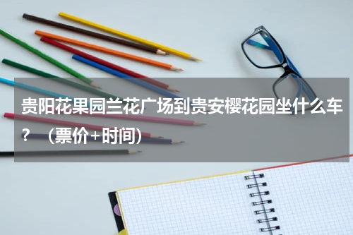 贵阳花果园兰花广场到贵安樱花园坐什么车？（票价+时间）