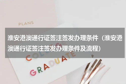 淮安港澳通行证签注签发办理条件（淮安港澳通行证签注签发办理条件及流程）