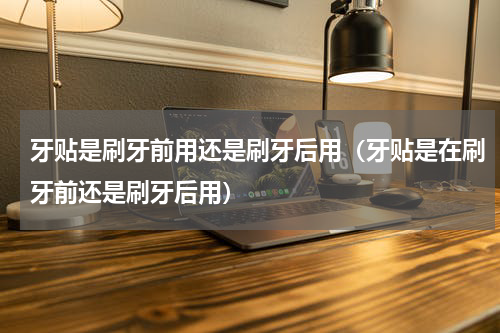 牙贴是刷牙前用还是刷牙后用（牙贴是在刷牙前还是刷牙后用）