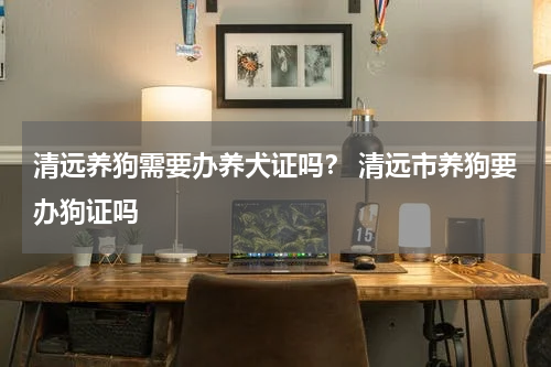 清远养狗需要办养犬证吗？ 清远市养狗要办狗证吗