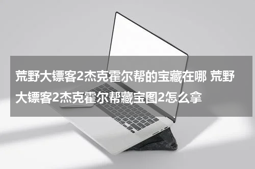 荒野大镖客2杰克霍尔帮的宝藏在哪 荒野大镖客2杰克霍尔帮藏宝图2怎么拿