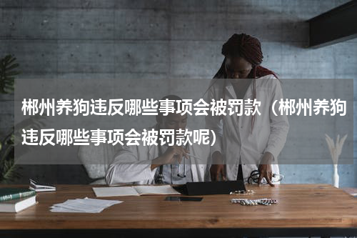 郴州养狗违反哪些事项会被罚款（郴州养狗违反哪些事项会被罚款呢）