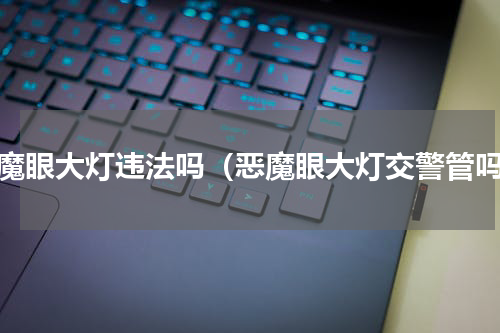 恶魔眼大灯违法吗（恶魔眼大灯交警管吗）