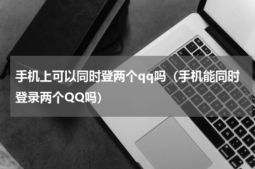 手机上可以同时登两个qq吗（手机能同时登录两个QQ吗）
