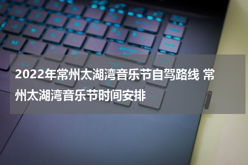 2022年常州太湖湾音乐节自驾路线 常州太湖湾音乐节时间安排