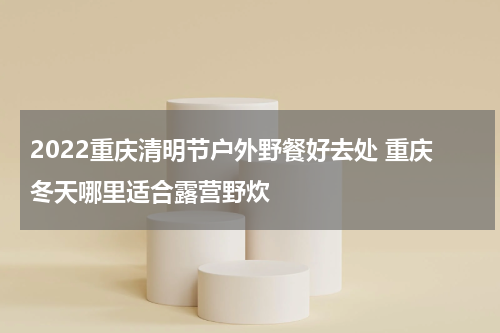 2022重庆清明节户外野餐好去处 重庆冬天哪里适合露营野炊