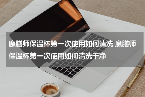 魔膳师保温杯第一次使用如何清洗 魔膳师保温杯第一次使用如何清洗干净