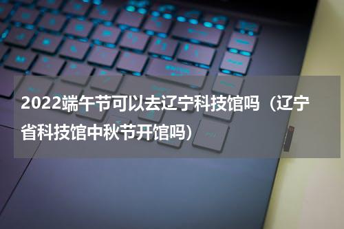 2022端午节可以去辽宁科技馆吗（辽宁省科技馆中秋节开馆吗）