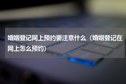 婚姻登记网上预约要注意什么（婚姻登记在网上怎么预约）