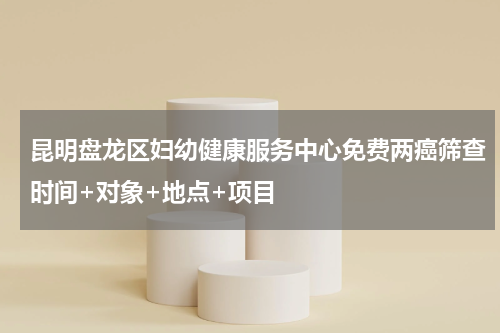 昆明盘龙区妇幼健康服务中心免费两癌筛查时间+对象+地点+项目