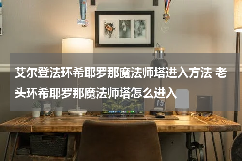 艾尔登法环希耶罗那魔法师塔进入方法 老头环希耶罗那魔法师塔怎么进入