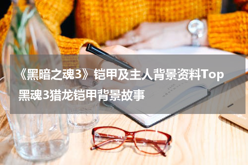 《黑暗之魂3》铠甲及主人背景资料Top 黑魂3猎龙铠甲背景故事