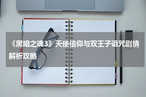 《黑暗之魂3》天使信仰与双王子诅咒剧情解析攻略