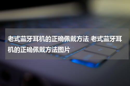 老式蓝牙耳机的正确佩戴方法 老式蓝牙耳机的正确佩戴方法图片