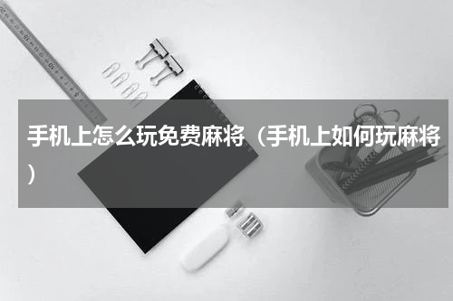 手机上怎么玩免费麻将（手机上如何玩麻将）