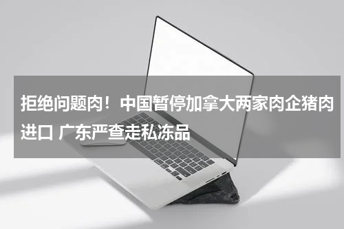 拒绝问题肉！中国暂停加拿大两家肉企猪肉进口 广东严查走私冻品