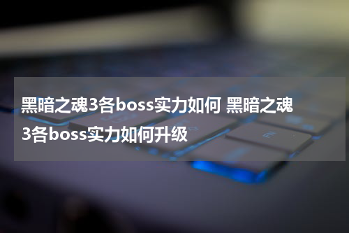 黑暗之魂3各boss实力如何 黑暗之魂3各boss实力如何升级
