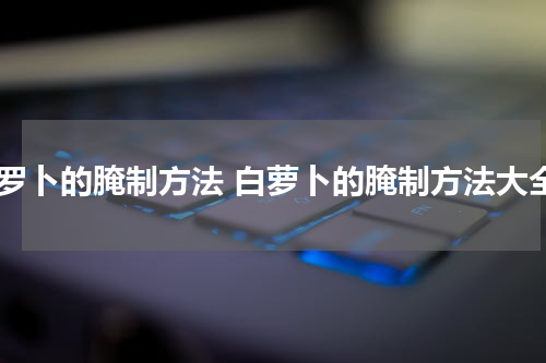白罗卜的腌制方法 白萝卜的腌制方法大全