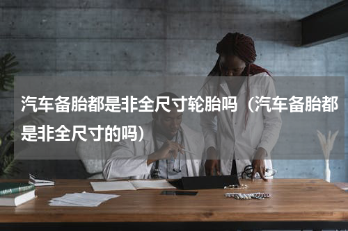 汽车备胎都是非全尺寸轮胎吗（汽车备胎都是非全尺寸的吗）