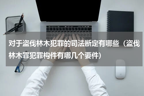 对于盗伐林木犯罪的司法断定有哪些（盗伐林木罪犯罪构件有哪几个要件）